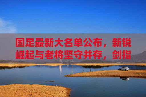 国足最新大名单公布,新锐崛起与老将坚守并存,剑指世预赛关键战役,国足最新大名单,新老并存剑指世预赛关键战 国足最新大名单公布,新锐崛起与老将坚守并存,剑指世预赛关键战役,国足最新大名单,新老并存剑指世预赛关键战