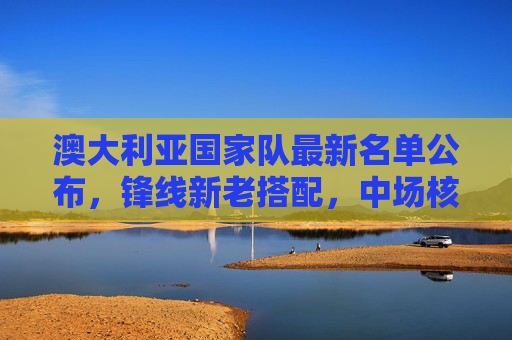 澳大利亚国家队最新名单公布,锋线新老搭配,中场核心坐镇,澳大利亚国家队最新名单,锋线新老搭配,中场核心坐镇 澳大利亚国家队最新名单公布,锋线新老搭配,中场核心坐镇,澳大利亚国家队最新名单,锋线新老搭配,中场核心坐镇
