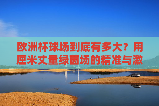 欧洲杯球场到底有多大?用厘米丈量绿茵场的精准与激情,厘米丈量绿茵场,欧洲杯球场的精准与激情 欧洲杯球场到底有多大?用厘米丈量绿茵场的精准与激情,厘米丈量绿茵场,欧洲杯球场的精准与激情