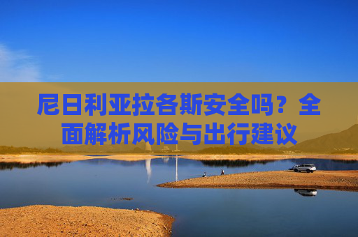 尼日利亚拉各斯安全吗？全面解析风险与出行建议