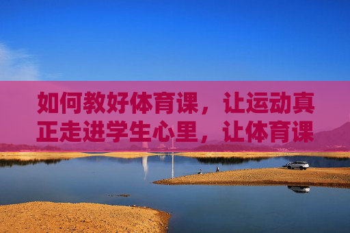 如何教好体育课,让运动真正走进学生心里,让体育课走进学生心里,从教运动到爱运动 如何教好体育课,让运动真正走进学生心里,让体育课走进学生心里,从教运动到爱运动