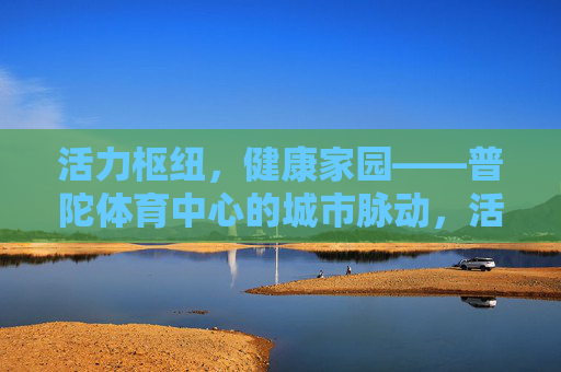 活力枢纽,健康家园——普陀体育中心的城市脉动,活力枢纽,健康家园,普陀体育中心的城市脉动 活力枢纽,健康家园——普陀体育中心的城市脉动,活力枢纽,健康家园,普陀体育中心的城市脉动