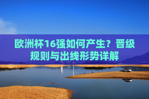 欧洲杯16强如何产生?晋级规则与出线形势详解 欧洲杯16强如何产生?晋级规则与出线形势详解