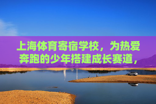 上海体育寄宿学校,为热爱奔跑的少年搭建成长赛道,上海体育寄宿学校,奔跑少年的成长赛道 上海体育寄宿学校,为热爱奔跑的少年搭建成长赛道,上海体育寄宿学校,奔跑少年的成长赛道