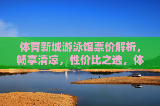 体育新城游泳馆票价解析，畅享清凉，性价比之选，体育新城游泳馆票价解析，畅享清凉，性价比之选