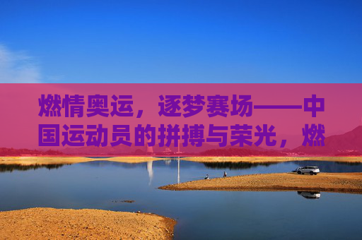 燃情奥运，逐梦赛场——中国运动员的拼搏与荣光，燃情奥运赛场，中国运动员拼搏逐梦铸荣光