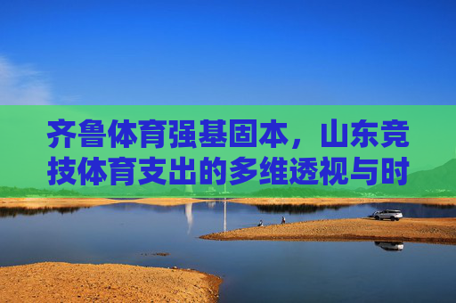 齐鲁体育强基固本,山东竞技体育支出的多维透视与时代担当,多维透视山东竞技体育支出,强基固本的时代担当 齐鲁体育强基固本,山东竞技体育支出的多维透视与时代担当,多维透视山东竞技体育支出,强基固本的时代担当