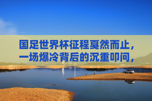 国足世界杯征程戛然而止,一场爆冷背后的沉重叩问,国足世界杯征程戛然而止,爆冷背后的沉重叩问 国足世界杯征程戛然而止,一场爆冷背后的沉重叩问,国足世界杯征程戛然而止,爆冷背后的沉重叩问