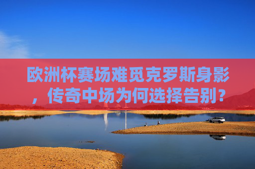 欧洲杯赛场难觅克罗斯身影，传奇中场为何选择告别？欧洲杯难觅克罗斯身影，传奇中场告别之谜