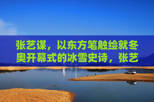 张艺谋，以东方笔触绘就冬奥开幕式的冰雪史诗，张艺谋东方笔触绘就冬奥冰雪史诗