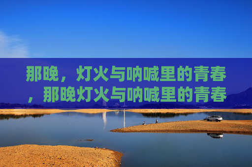 那晚,灯火与呐喊里的青春,那晚灯火与呐喊里的青春 那晚,灯火与呐喊里的青春,那晚灯火与呐喊里的青春