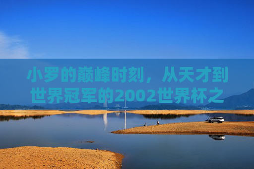 小罗的巅峰时刻,从天才到世界冠军的2002世界杯之路,小罗的2002,从天才到世界冠军的巅峰之路 小罗的巅峰时刻,从天才到世界冠军的2002世界杯之路,小罗的2002,从天才到世界冠军的巅峰之路