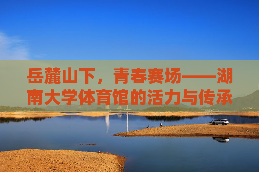 岳麓山下,青春赛场——湖南大学体育馆的活力与传承,岳麓青春赛场,湖南大学体育馆的活力传承 岳麓山下,青春赛场——湖南大学体育馆的活力与传承,岳麓青春赛场,湖南大学体育馆的活力传承