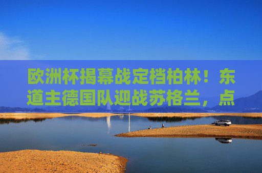 欧洲杯揭幕战定档柏林!东道主德国队迎战苏格兰,点燃夏夜足球激情,欧洲杯揭幕战柏林打响,东道主德国队迎战苏格兰 欧洲杯揭幕战定档柏林!东道主德国队迎战苏格兰,点燃夏夜足球激情,欧洲杯揭幕战柏林打响,东道主德国队迎战苏格兰