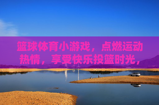 篮球体育小游戏，点燃运动热情，享受快乐投篮时光，快乐投篮小游戏，点燃运动热情