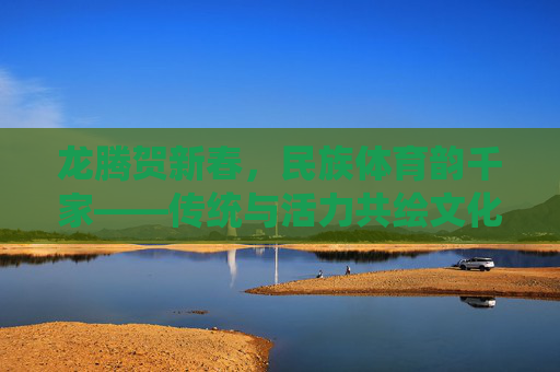 龙腾贺新春,民族体育韵千家——传统与活力共绘文化新篇,龙腾新春民族体育韵,传统活力共绘文化新篇 龙腾贺新春,民族体育韵千家——传统与活力共绘文化新篇,龙腾新春民族体育韵,传统活力共绘文化新篇