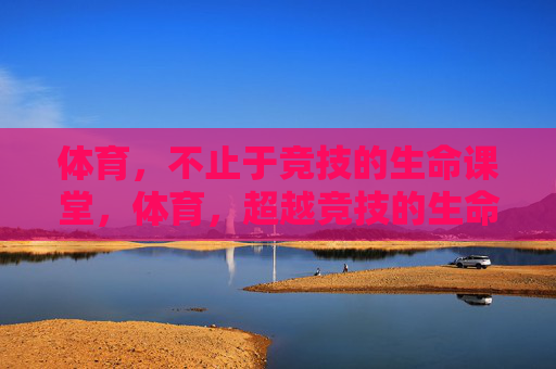 体育，不止于竞技的生命课堂，体育，超越竞技的生命课堂