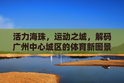 活力海珠，运动之城，解码广州中心城区的体育新图景，活力海珠·运动之城，解码广州中心城区体育新图景