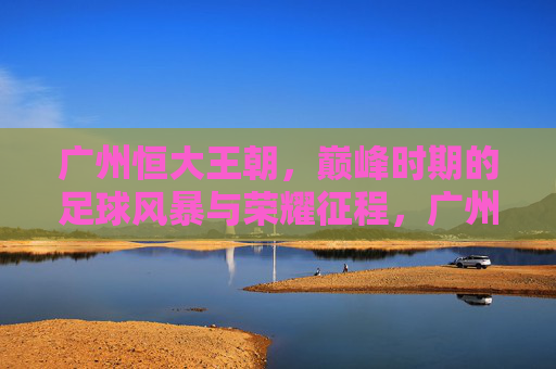 广州恒大王朝，巅峰时期的足球风暴与荣耀征程，广州恒大王朝，巅峰足球风暴与荣耀征程