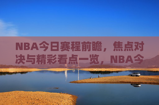 NBA今日赛程前瞻，焦点对决与精彩看点一览，NBA今日赛程前瞻，焦点对决与精彩看点一览