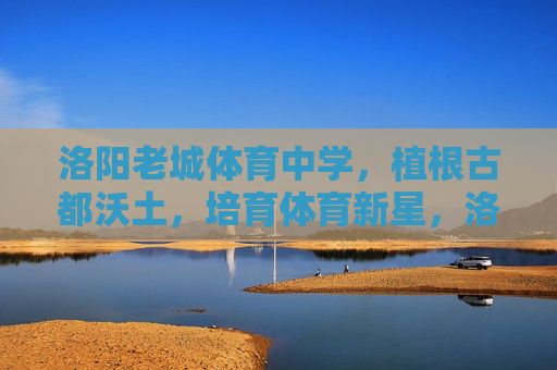 洛阳老城体育中学，植根古都沃土，培育体育新星，洛阳老城体育中学，植根古都沃土，培育体育新星
