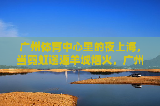 广州体育中心里的夜上海，当霓虹邂逅羊城烟火，广州体育中心，霓虹里的夜上海与羊城烟火