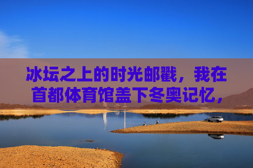 冰坛之上的时光邮戳,我在首都体育馆盖下冬奥记忆,冰坛时光邮戳,首都体育馆盖下的冬奥记忆 冰坛之上的时光邮戳,我在首都体育馆盖下冬奥记忆,冰坛时光邮戳,首都体育馆盖下的冬奥记忆
