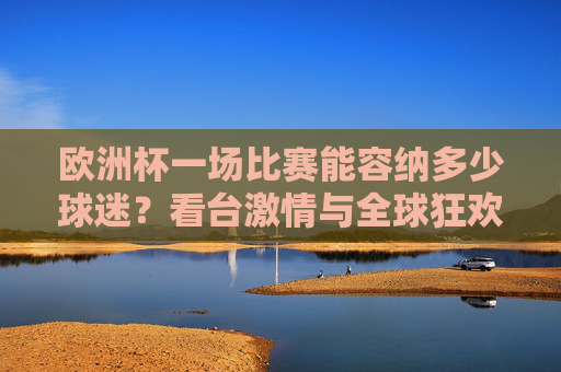 欧洲杯一场比赛能容纳多少球迷?看台激情与全球狂欢的交汇,欧洲杯,容纳球迷的看台激情与全球狂欢交汇 欧洲杯一场比赛能容纳多少球迷?看台激情与全球狂欢的交汇,欧洲杯,容纳球迷的看台激情与全球狂欢交汇
