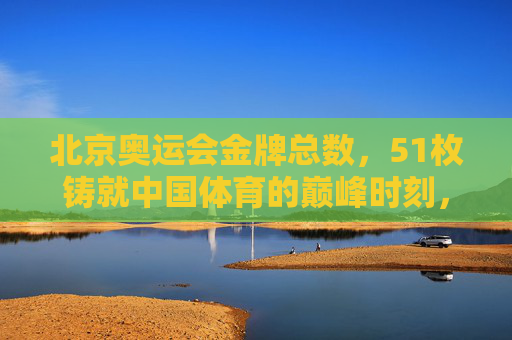 北京奥运会金牌总数，51枚铸就中国体育的巅峰时刻，北京奥运会51枚金牌，中国体育巅峰时刻