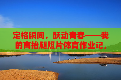 定格瞬间，跃动青春——我的高抬腿照片体育作业记，定格高抬腿瞬间，跃动青春体育作业记
