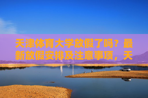 天津体育大学放假了吗?最新放假安排及注意事项,天津体育大学最新放假安排及注意事项 天津体育大学放假了吗?最新放假安排及注意事项,天津体育大学最新放假安排及注意事项