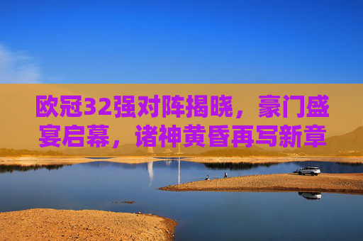 欧冠32强对阵揭晓,豪门盛宴启幕,诸神黄昏再写新章,欧冠32强诸神黄昏,豪门盛宴再写新章 欧冠32强对阵揭晓,豪门盛宴启幕,诸神黄昏再写新章,欧冠32强诸神黄昏,豪门盛宴再写新章