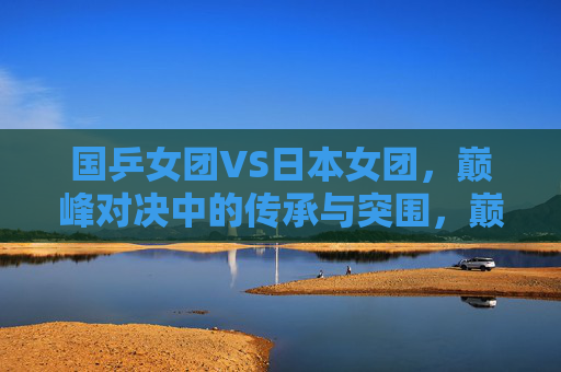 国乒女团VS日本女团,巅峰对决中的传承与突围,巅峰对决,国乒女团的传承与突围 国乒女团VS日本女团,巅峰对决中的传承与突围,巅峰对决,国乒女团的传承与突围