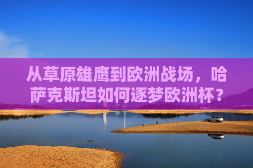 从草原雄鹰到欧洲战场,哈萨克斯坦如何逐梦欧洲杯?从草原雄鹰到欧洲战场,哈萨克斯坦如何逐梦欧洲杯? 从草原雄鹰到欧洲战场,哈萨克斯坦如何逐梦欧洲杯?从草原雄鹰到欧洲战场,哈萨克斯坦如何逐梦欧洲杯?