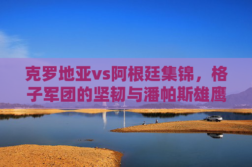 克罗地亚vs阿根廷集锦,格子军团的坚韧与潘帕斯雄鹰的加冕,克罗地亚vs阿根廷,格子军团坚韧,潘帕斯雄鹰加冕 克罗地亚vs阿根廷集锦,格子军团的坚韧与潘帕斯雄鹰的加冕,克罗地亚vs阿根廷,格子军团坚韧,潘帕斯雄鹰加冕