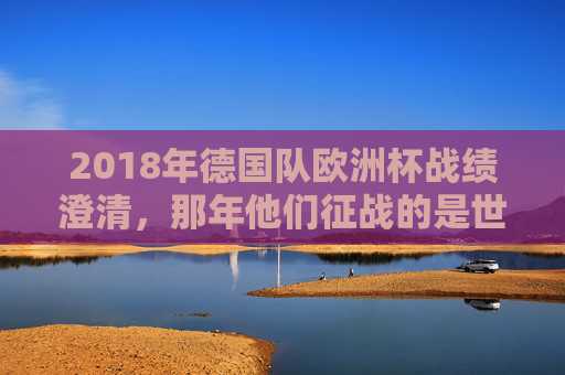 2018年德国队欧洲杯战绩澄清，那年他们征战的是世界杯，小组赛出局创历史，2018年德国队欧洲杯战绩澄清，实际征战世界杯小组赛出局创历史
