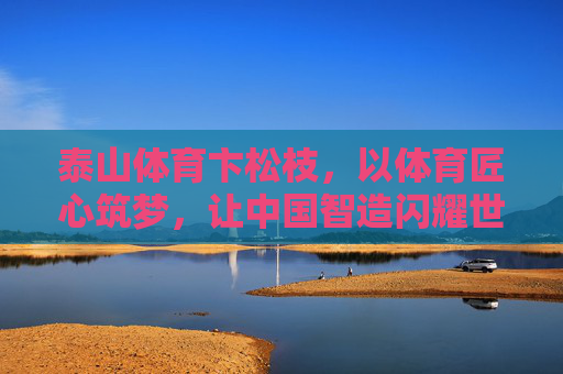 泰山体育卞松枝,以体育匠心筑梦,让中国智造闪耀世界,泰山体育卞松枝,匠心筑梦中国智造,闪耀世界 泰山体育卞松枝,以体育匠心筑梦,让中国智造闪耀世界,泰山体育卞松枝,匠心筑梦中国智造,闪耀世界