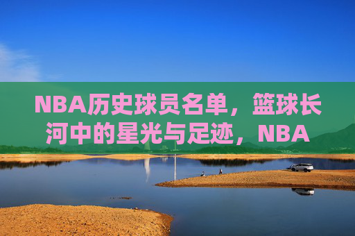 NBA历史球员名单,篮球长河中的星光与足迹,NBA历史球员,篮球长河中的星光与足迹 NBA历史球员名单,篮球长河中的星光与足迹,NBA历史球员,篮球长河中的星光与足迹