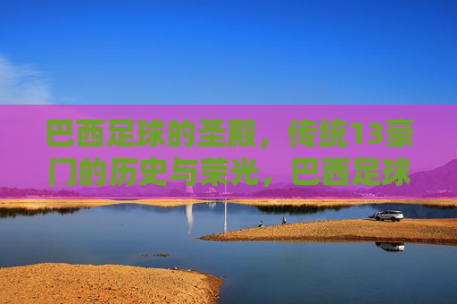 巴西足球的圣殿,传统13豪门的历史与荣光,巴西足球圣殿,传统13豪门的历史与荣光 巴西足球的圣殿,传统13豪门的历史与荣光,巴西足球圣殿,传统13豪门的历史与荣光