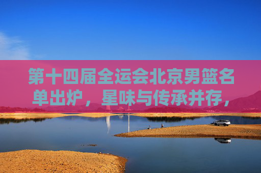 第十四届全运会北京男篮名单出炉，星味与传承并存，冲击奖牌有底气，全运会北京男篮名单出炉，星味传承并存，冲击奖牌底气足