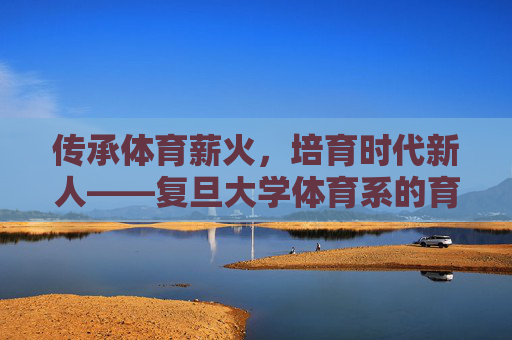 传承体育薪火，培育时代新人——复旦大学体育系的育人之路，传承体育薪火，培育时代新人——复旦大学体育系育人之路