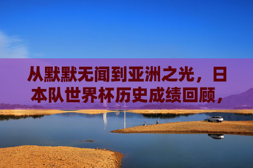 从默默无闻到亚洲之光，日本队世界杯历史成绩回顾，日本队世界杯历史回顾，从默默无闻到亚洲之光