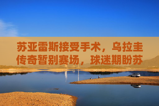 苏亚雷斯接受手术,乌拉圭传奇暂别赛场,球迷期盼苏牙王者归来,苏亚雷斯手术暂别赛场 球迷期盼王者归来 苏亚雷斯接受手术,乌拉圭传奇暂别赛场,球迷期盼苏牙王者归来,苏亚雷斯手术暂别赛场 球迷期盼王者归来