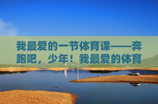我最爱的一节体育课——奔跑吧,少年!我最爱的体育课,奔跑吧,少年! 我最爱的一节体育课——奔跑吧,少年!我最爱的体育课,奔跑吧,少年!
