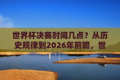 世界杯决赛时间几点？从历史规律到2026年前瞻，世界杯决赛时间，从历史规律到2026年前瞻