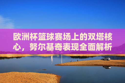 欧洲杯篮球赛场上的双塔核心,努尔基奇表现全面解析,欧洲杯篮球双塔核心努尔基奇表现全面解析 欧洲杯篮球赛场上的双塔核心,努尔基奇表现全面解析,欧洲杯篮球双塔核心努尔基奇表现全面解析