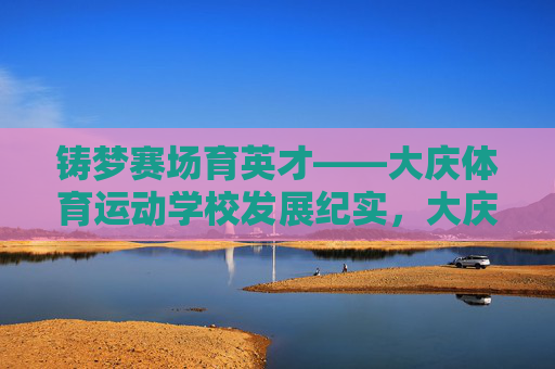 铸梦赛场育英才——大庆体育运动学校发展纪实，大庆体育运动学校，铸梦赛场育英才