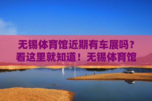无锡体育馆近期有车展吗？看这里就知道！无锡体育馆近期车展看这里！