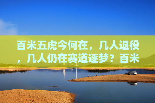 百米五虎今何在,几人退役,几人仍在赛道逐梦?百米五虎今何在,退役或逐梦,赛道上的答案 百米五虎今何在,几人退役,几人仍在赛道逐梦?百米五虎今何在,退役或逐梦,赛道上的答案