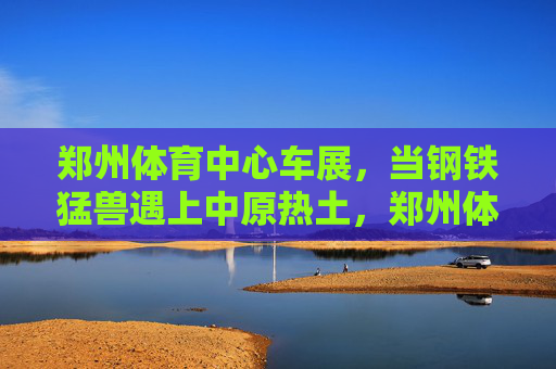 郑州体育中心车展，当钢铁猛兽遇上中原热土，郑州体育中心车展，钢铁猛兽遇见中原热土
